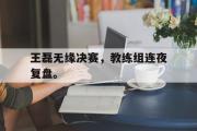 亚博体育线上-王磊无缘决赛，教练组连夜复盘。