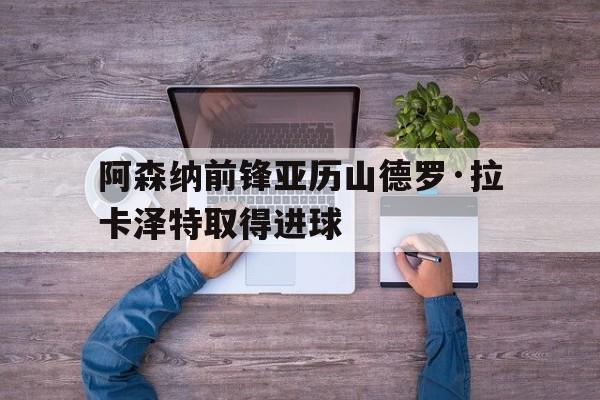 阿森纳前锋亚历山德罗·拉卡泽特取得进球